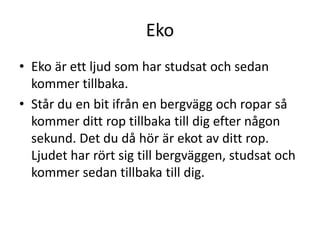 Eko
• Eko är ett ljud som har studsat och sedan
kommer tillbaka.
• Står du en bit ifrån en bergvägg och ropar så
kommer ditt rop tillbaka till dig efter någon
sekund. Det du då hör är ekot av ditt rop.
Ljudet har rört sig till bergväggen, studsat och
kommer sedan tillbaka till dig.
 