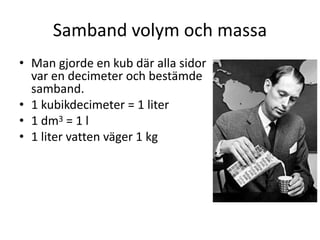 Samband volym och massa
• Man gjorde en kub där alla sidor
var en decimeter och bestämde
samband.
• 1 kubikdecimeter = 1 liter
• 1 dm3 = 1 l
• 1 liter vatten väger 1 kg
 