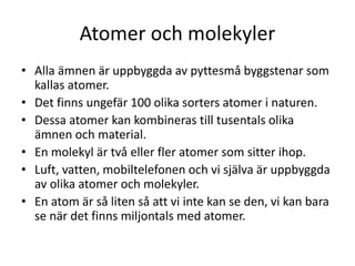 Atomer och molekyler
• Alla ämnen är uppbyggda av pyttesmå byggstenar som
kallas atomer.
• Det finns ungefär 100 olika sorters atomer i naturen.
• Dessa atomer kan kombineras till tusentals olika
ämnen och material.
• En molekyl är två eller fler atomer som sitter ihop.
• Luft, vatten, mobiltelefonen och vi själva är uppbyggda
av olika atomer och molekyler.
• En atom är så liten så att vi inte kan se den, vi kan bara
se när det finns miljontals med atomer.
 