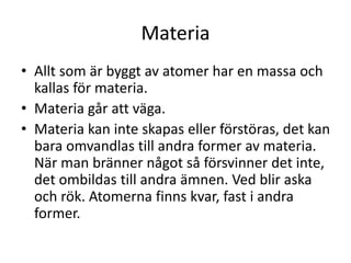 Materia
• Allt som är byggt av atomer har en massa och
kallas för materia.
• Materia går att väga.
• Materia kan inte skapas eller förstöras, det kan
bara omvandlas till andra former av materia.
När man bränner något så försvinner det inte,
det ombildas till andra ämnen. Ved blir aska
och rök. Atomerna finns kvar, fast i andra
former.
 