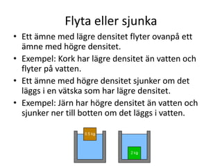Densitet
• 1 kopp full med järn väger mer än 1 kopp full
med aluminium.
• Järn har högre densitet än aluminium.
• Det beror på 2 saker:
1. En järnatom väger mer än en aluminiumatom.
2. Järnatomerna sitter tätt ihop, medan det är
längre avstånd mellan aluminiumatomerna.
• Densitet är massa per volymenhet.
• Densitet mäts i kg/dm3
 