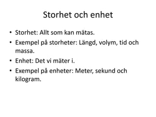 Storhet och enhet
• Storhet: Allt som kan mätas.
• Exempel på storheter: Längd, volym, tid och
massa.
• Enhet: Det vi mäter i.
• Exempel på enheter: Meter, sekund och
kilogram.
 