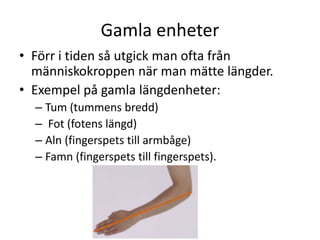 Gamla enheter
• Förr i tiden så utgick man ofta från
människokroppen när man mätte längder.
• Exempel på gamla längdenheter:
– Tum (tummens bredd)
– Fot (fotens längd)
– Aln (fingerspets till armbåge)
– Famn (fingerspets till fingerspets).
 