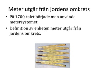 Meter utgår från jordens omkrets
• På 1700-talet började man använda
metersystemet.
• Definition av enheten meter utgår från
jordens omkrets.
 