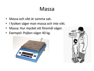 Massa
• Massa och vikt är samma sak.
• I fysiken säger man massa och inte vikt.
• Massa: Hur mycket ett föremål väger.
• Exempel: Pojken väger 40 kg.
 