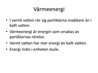 Värmeenergi
• I varmt vatten rör sig partiklarna snabbare än i
kallt vatten.
• Värmeenergi är energin som orsakas av
partiklarnas rörelse.
• Varmt vatten har mer energi än kallt vatten.
• Energi mäts i enheten Joule.
 