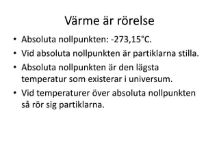 Värme är rörelse
• Absoluta nollpunkten: -273,15°C.
• Vid absoluta nollpunkten är partiklarna stilla.
• Absoluta nollpunkten är den lägsta
temperatur som existerar i universum.
• Vid temperaturer över absoluta nollpunkten
så rör sig partiklarna.
 