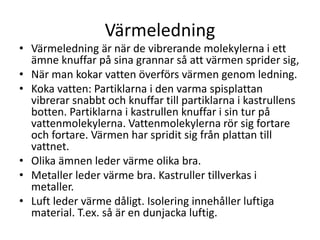 Värmeledning
• Värmeledning är när de vibrerande molekylerna i ett
ämne knuffar på sina grannar så att värmen sprider sig,
• När man kokar vatten överförs värmen genom ledning.
• Koka vatten: Partiklarna i den varma spisplattan
vibrerar snabbt och knuffar till partiklarna i kastrullens
botten. Partiklarna i kastrullen knuffar i sin tur på
vattenmolekylerna. Vattenmolekylerna rör sig fortare
och fortare. Värmen har spridit sig från plattan till
vattnet.
• Olika ämnen leder värme olika bra.
• Metaller leder värme bra. Kastruller tillverkas i
metaller.
• Luft leder värme dåligt. Isolering innehåller luftiga
material. T.ex. så är en dunjacka luftig.
 