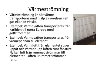 Värmeströmning
• Värmeströmning är när värme
transporteras med hjälp av rörelsen i en
gas eller en vätska.
• Exempel: Varmt vatten transporteras från
Karibien till norra Europa med
golfströmmen.
• Exempel: Varmt vatten transporteras från
värmepannan till element.
• Exempel: Varm luft från elementet stiger
uppåt och värmer upp luften runt fönstret.
Ny kall luft från rummet strömmar till
elementet. Luften i rummet strömmar
runt.
 