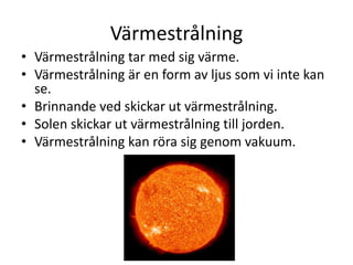 Värmestrålning
• Värmestrålning tar med sig värme.
• Värmestrålning är en form av ljus som vi inte kan
se.
• Brinnande ved skickar ut värmestrålning.
• Solen skickar ut värmestrålning till jorden.
• Värmestrålning kan röra sig genom vakuum.
 