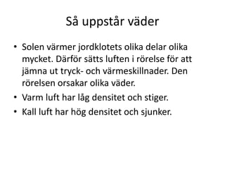 Så uppstår väder
• Solen värmer jordklotets olika delar olika
mycket. Därför sätts luften i rörelse för att
jämna ut tryck- och värmeskillnader. Den
rörelsen orsakar olika väder.
• Varm luft har låg densitet och stiger.
• Kall luft har hög densitet och sjunker.
 