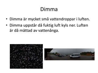 Dimma
• Dimma är mycket små vattendroppar i luften.
• Dimma uppstår då fuktig luft kyls ner. Luften
är då mättad av vattenånga.
 