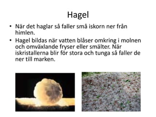 Hagel
• När det haglar så faller små iskorn ner från
himlen.
• Hagel bildas när vatten blåser omkring i molnen
och omväxlande fryser eller smälter. När
iskristallerna blir för stora och tunga så faller de
ner till marken.
 