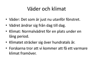 Väder och klimat
• Väder: Det som är just nu utanför fönstret.
• Vädret ändrar sig från dag till dag.
• Klimat: Normalvädret för en plats under en
lång period.
• Klimatet sträcker sig över hundratals år.
• Forskarna tror att vi kommer att få ett varmare
klimat framöver.
 