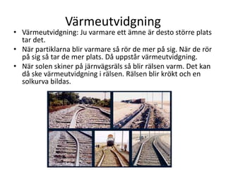 Värmeutvidgning
• Värmeutvidgning: Ju varmare ett ämne är desto större plats
tar det.
• När partiklarna blir varmare så rör de mer på sig. När de rör
på sig så tar de mer plats. Då uppstår värmeutvidgning.
• När solen skiner på järnvägsräls så blir rälsen varm. Det kan
då ske värmeutvidgning i rälsen. Rälsen blir krökt och en
solkurva bildas.
 