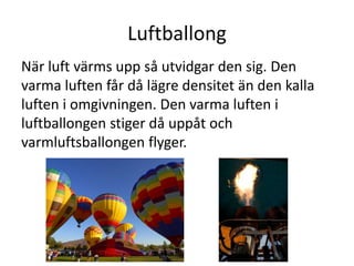 Luftballong
När luft värms upp så utvidgar den sig. Den
varma luften får då lägre densitet än den kalla
luften i omgivningen. Den varma luften i
luftballongen stiger då uppåt och
varmluftsballongen flyger.
 