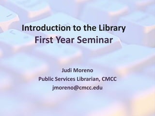 Introduction to the Library 
First Year Seminar 
Judi Moreno 
Public Services Librarian, CMCC 
jmoreno@cmcc.edu 
 