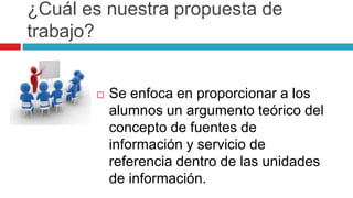 ¿Cuál es nuestra propuesta de
trabajo?
 Se enfoca en proporcionar a los
alumnos un argumento teórico del
concepto de fuentes de
información y servicio de
referencia dentro de las unidades
de información.
 