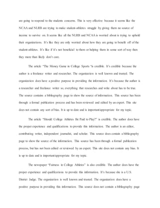 are going to respond to the students concerns. This is very effective because it seems like the 
NCAA and NLRB are trying to make student-athletes struggle by giving them no source of 
income to survive on. It seems like all the NLRB and NCAA is worried about is trying to uphold 
their organizations. It’s like they are only worried about how they are going to benefit off of the 
student-athletes. It’s like if it’s not beneficial to them or helping them in some sort of way then 
they more than likely don’t care. 
The article “The Money Game in College Sports “is credible. It’s credible because the 
author is a freelance writer and researcher. The organization is well known and trusted. The 
organization does have a positive purpose in providing the information. It’s because the author is 
a researcher and freelance writer so, everything that researches and write about has to be true. 
The source contains a bibliography page to show the source of information. This source has been 
through a formal publication process and has been reviewed and edited by an expert. This site 
does not contain any sort of bias. It is up to date and is important/appropriate for my topic. 
The article “Should College Athletes Be Paid to Play?” is credible. The author does have 
the proper experience and qualifications to provide this information. The author is an editor, 
contributing writer, independent journalist, and scholar. This source does contain a bibliography 
page to show the source of the information. This source has been through a formal publication 
process, but has not been edited or reviewed by an expert. This site does not contain any bias. It 
is up to date and is important/appropriate for my topic. 
The newspaper “Fairness in College Athletes” is also credible. The author does have the 
proper experience and qualifications to provide this information. It’s because she is a U.S. 
District Judge. The organization is well known and trusted. The organization does have a 
positive purpose in providing this information. This source does not contain a bibliography page 
 