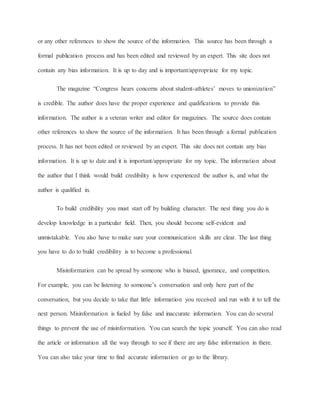 or any other references to show the source of the information. This source has been through a 
formal publication process and has been edited and reviewed by an expert. This site does not 
contain any bias information. It is up to day and is important/appropriate for my topic. 
The magazine “Congress hears concerns about student-athletes’ moves to unionization” 
is credible. The author does have the proper experience and qualifications to provide this 
information. The author is a veteran writer and editor for magazines. The source does contain 
other references to show the source of the information. It has been through a formal publication 
process. It has not been edited or reviewed by an expert. This site does not contain any bias 
information. It is up to date and it is important/appropriate for my topic. The information about 
the author that I think would build credibility is how experienced the author is, and what the 
author is qualified in. 
To build credibility you must start off by building character. The nest thing you do is 
develop knowledge in a particular field. Then, you should become self-evident and 
unmistakable. You also have to make sure your communication skills are clear. The last thing 
you have to do to build credibility is to become a professional. 
Misinformation can be spread by someone who is biased, ignorance, and competition. 
For example, you can be listening to someone’s conversation and only here part of the 
conversation, but you decide to take that little information you received and run with it to tell the 
next person. Misinformation is fueled by false and inaccurate information. You can do several 
things to prevent the use of misinformation. You can search the topic yourself. You can also read 
the article or information all the way through to see if there are any false information in there. 
You can also take your time to find accurate information or go to the library. 
 