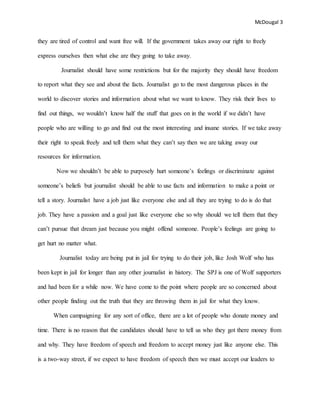 McDougal 3
they are tired of control and want free will. If the government takes away our right to freely
express ourselves then what else are they going to take away.
Journalist should have some restrictions but for the majority they should have freedom
to report what they see and about the facts. Journalist go to the most dangerous places in the
world to discover stories and information about what we want to know. They risk their lives to
find out things, we wouldn’t know half the stuff that goes on in the world if we didn’t have
people who are willing to go and find out the most interesting and insane stories. If we take away
their right to speak freely and tell them what they can’t say then we are taking away our
resources for information.
Now we shouldn’t be able to purposely hurt someone’s feelings or discriminate against
someone’s beliefs but journalist should be able to use facts and information to make a point or
tell a story. Journalist have a job just like everyone else and all they are trying to do is do that
job. They have a passion and a goal just like everyone else so why should we tell them that they
can’t pursue that dream just because you might offend someone. People’s feelings are going to
get hurt no matter what.
Journalist today are being put in jail for trying to do their job, like Josh Wolf who has
been kept in jail for longer than any other journalist in history. The SPJ is one of Wolf supporters
and had been for a while now. We have come to the point where people are so concerned about
other people finding out the truth that they are throwing them in jail for what they know.
When campaigning for any sort of office, there are a lot of people who donate money and
time. There is no reason that the candidates should have to tell us who they got there money from
and why. They have freedom of speech and freedom to accept money just like anyone else. This
is a two-way street, if we expect to have freedom of speech then we must accept our leaders to
 