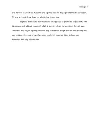 McDougal 4
have freedom of speech too. We can’t have separate rules for the people and then for our leaders.
We have to be united and figure out what is best for everyone.
Stephanie Smart states that “Journalists are supposed to uphold this responsibility with
fair, accurate and unbiased reporting”, which is true they should but sometimes the truth hurts.
Sometimes they are just reporting facts that may seem biased. People want the truth but they also
want opinions, they want to know how other people feel on certain things to figure out
themselves what they feel and think.
 