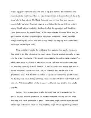 because unpopular expression can be torn apart at any given moment. The statement is also
proven true in the Middle East. There is a very strong restriction to freedom of speech, due to the
strong belief in their religion. The Middle East could very well need these laws to protect
common belief and value. Greenblatt brings up several ideas like this one, he brings up topics
such as “Should religious sensibilities be allowed to limit free expression” and “Should the
Unites States promote free speech abroad”. Within these subtopics, he quotes “There is no free
speech without the ability to offend religious and cultural sensibilities” (Malik). Greenblatt
manages to intelligently discuss both sides of every subtopic he brings up. Which makes him a
very reliable and intelligent source.
There are multiple benefits that could occur from regulating free speech. One positive
thing would be any false information that comes out into the public couldn’t potentially turn into
a riot due to lies. For example, if free speech were completely free, and the media, whether it’s a
reliable news source or a delinquent with internet access, could twist any possible news story
into something completely fictional (Johnson). If false information over a strong topic were to
become widespread, it could cause riots. Not just communal riots, but riots even at the
governmental level. With the ability for sources to say and add whatever they possibly wanted
into the story could cause disarray nationwide because no one would know what the truth is, and
what isn’t. With true regulation of what is said, we could avoid many conflicts from actually
occurring.
However, there are also several benefits that could come out of not monitoring free
speech. Recently, when the government has attempted to regulate and stop particular things
from being said, certain people tend to uproar. These certain people could be anyone involved
with the topic of discussion which was being regulated, people who are against the government
 
