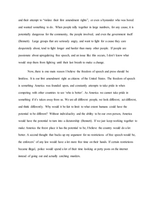 and their attempt to “violate their first amendment rights”, or even a bystander who was bored
and wanted something to do. When people rally together in large numbers, for any cause, it is
potentially dangerous for the community, the people involved, and even the government itself
(Bennett). Large groups that are seriously angry, and want to fight for a cause they care
desperately about, tend to fight longer and harder than many other people. If people are
passionate about upregulating free speech, and an issue like this occurs, I don’t know what
would stop them from fighting until their last breath to make a change.
Now, there is one main reason I believe the freedom of speech and press should be
limitless. It is our first amendment right as citizens of the United States. The freedom of speech
is something America was founded upon, and constantly attempts to take pride in when
competing with other countries to see ‘who is better’. As America we cannot take pride in
something if it’s taken away from us. We are all different people, we look different, act different,
and think differently. Why would it be fair to limit to what extent humans could have the
potential to be different? Without individuality and the ability to be our own person, America
would have the potential to turn into a dictatorship (Bennett). If we just keep working together to
make America the freest place it has the potential to be, I believe the country would do a lot
better. A second thought that backs up my argument for no restrictions of free speech would be,
the enforcers’ of any law would have a lot more free time on their hands. If certain restrictions
became illegal, police would spend a lot of their time looking at petty posts on the internet
instead of going out and actually catching murders.
 