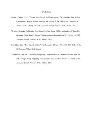Works Cited
Bennett, Thomas D. C. "Privacy, Free Speech And Ruthlessness: The Australian Law Reform
Commission's Report, Serious Invasions Of Privacy In The Digital Era." Journal Of
Media Law 6.2 (2014): 193-205. Academic Search Premier. Web. 30 Jan. 2015.
"Denying Genocide Or Denying Free Speech? A Case Study Of The Application Of Rwanda's
Genocide Denial Laws." Journal Of International Human Rights 12.2 (2014): 191-213.
Academic Search Premier. Web. 30 Jan. 2015
Greenblatt, Alan. "Free Speech at Risk." CQ Researcher 26 Apr. 2013: 377-400. Web. 30 Jan.
2015.Jansen, Yakaré-Oulé (Nani).
.JOHNSON, ERIC M. "Examining Blasphemy: International Law, National Security And The
U.S. Foreign Policy Regarding Free Speech." Air Force Law Review 71.(2014): 25-67.
Academic Search Premier. Web. 30 Jan. 2015.
 