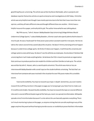 Chambers 3 
good thing they are unionizing. The article was written by Steven Berkowitz, who is a projects and 
database reporter that writes articles on sports enterprise and investigations at USA Today. I think the 
article was very helpful even though it was mostly opinions due to the fact that it was more than one 
opinion, and they all had a different view and thought different than one another. I think it was a 
helpful resource for a paper, and really did its job. The author knew what he was talking about. 
My fifth source, "John E. Hoover: Bobby Bowden Says Unionizing College Athletes Would 
Undermine College Sports," is about Bobby Bowden, a former coach who openly admits that he doesn’t 
miss his job. He was a head coach for forty seven years and an assistant coach for nine years. He tries to 
talk to the nation several times a week about the situation. He doesn’t think unionizing will ever happen 
because it undermines college sports. He thinks if it does ever happen, it will throw the university and 
college systems every which way. He doesn’t see the athletes as employees. He also doesn’t believe that 
unionizing them it will make anything better. He believes the FCA is meant to promote an organization 
that continues to produce positive role models for children and their families to look up to. The article 
was written by John E. Hoover, who is a world sports columnist. The article was more or less an 
interview with Bobby Bowden with a small input on the student athlete unionizing. The fact that’s an 
interview from someone who was involved in the situation for over fifty years makes this a credible 
source. 
Facts build credibility. You have to research your topic in depth. Sometimes, you even need to 
research the stuff they mention in the paper or page you’re trying to get your facts from to make sure 
it’s truthful and reliable. Research builds credibility. You have to research the topic on several different 
sites and in several different books to get all the facts you need. Lies spread misinformation. Wikipedia 
spreads a lot of misinformation because it’s a site where the user basically operates everything. There 
isn’t much monitoring in place on the pages, so anyone visiting that site can edit anything on any of the 
pages anytime they want without having to provide sources or credibility to prove that their information 
 
