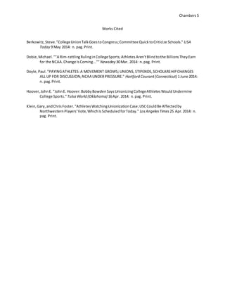 Chambers 5 
Works Cited 
Berkowitz, Steve. "College Union Talk Goes to Congress; Committee Quick to Criticize Schools." USA 
Today 9 May 2014: n. pag. Print. 
Dobie, Michael. ""A Rim-rattling Ruling in College Sports; Athletes Aren't Blind to the Billions They Earn 
for the NCAA. Change Is Coming..."" Newsday 30 Mar. 2014: n. pag. Print. 
Doyle, Paul. "PAYING ATHLETES: A MOVEMENT GROWS; UNIONS, STIPENDS, SCHOLARSHIP CHANGES 
ALL UP FOR DISCUSSION; NCAA UNDER PRESSURE." Hartford Courant (Connecticut) 1 June 2014: 
n. pag. Print. 
Hoover, John E. "John E. Hoover: Bobby Bowden Says Unionizing College Athletes Would Undermine 
College Sports." Tulsa World (Oklahoma) 16 Apr. 2014: n. pag. Print. 
Klein, Gary, and Chris Foster. "Athletes Watching Unionization Case; USC Could Be Affected by 
Northwestern Players' Vote, Which Is Scheduled for Today." Los Angeles Times 25 Apr. 2014: n. 
pag. Print. 
