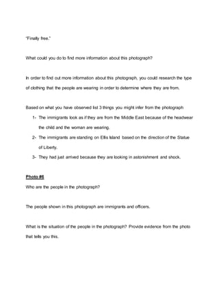“Finally free.”
What could you do to find more information about this photograph?
In order to find out more information about this photograph, you could research the type
of clothing that the people are wearing in order to determine where they are from.
Based on what you have observed list 3 things you might infer from the photograph
1- The immigrants look as if they are from the Middle East because of the headwear
the child and the woman are wearing.
2- The immigrants are standing on Ellis Island based on the direction of the Statue
of Liberty.
3- They had just arrived because they are looking in astonishment and shock.
Photo #6
Who are the people in the photograph?
The people shown in this photograph are immigrants and officers.
What is the situation of the people in the photograph? Provide evidence from the photo
that tells you this.
 