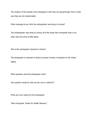 The situation of the people in the photograph is that they are going through test to make
sure they are not contaminated.
What message do you think the photographer was trying to convey?
The photographer was trying to convey all of the things that immigrants have to do
when they first arrive at Ellis Island.
Why is this photograph important to history?
The photograph is important to history because it shows immigration to the United
States.
What questions does this photograph raise?
One question would be “who are the men in uniforms?”
Write your own caption for the photograph:
“New Immigrants Tested for Health Reasons.”
 