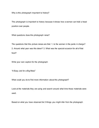 Why is this photograph important to history?
This photograph is important to history because it shows how a woman can hold a head
position over people.
What questions does this photograph raise?
The questions that this picture raises are that: 1. Is the woman in the pants in charge?
2. Around what year was this taken? 3. What was the special occasion for all of that
food?
Write your own caption for the photograph:
“A Busy Job for a Big Meal.”
What could you do to find more information about this photograph?
Look at the materials they are using and search around what time those materials were
used.
Based on what you have observed list 3 things you might infer from the photograph
 