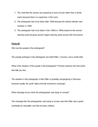 1- The meal that the women are preparing is more of a job rather than a family
event because there is a supervisor in the room.
2- The photograph had to be taken after 1908 because the electric blender was
invented in 1908.
3- The photograph had to be taken in the 1950s or 1960s based on the woman
wearing pants because women began wearing pants around that time period.
Photo #2
Who are the people in the photograph?
The people portrayed in the photograph are Adolf Hitler, 3 women, and a small child.
What is the situation of the people in the photograph? Provide evidence from the photo
that tells you this.
The situation in this photograph is that Hitler is probably campaigning in Germany
because usually the youth helps promote someone’s campaign.
What message do you think the photographer was trying to convey?
The message that the photographer was trying to convey was that Hitler was a great
candidate for chancellor and that he loves children.
 