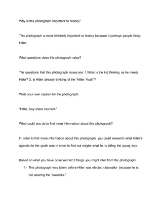 Why is this photograph important to history?
This photograph is most definitely important to history because it portrays people liking
Hitler.
What questions does this photograph raise?
The questions that this photograph raises are: 1.What is the kid thinking as he meets
Hitler? 2. Is Hitler already thinking of the “Hitler Youth”?
Write your own caption for the photograph:
“Hitler, boy share moment.”
What could you do to find more information about this photograph?
In order to find more information about this photograph, you could research what Hitler’s
agenda for the youth was in order to find out maybe what he is telling the young boy.
Based on what you have observed list 3 things you might infer from the photograph
1- This photograph was taken before Hitler was elected chancellor because he is
not wearing the “swastika.”
 