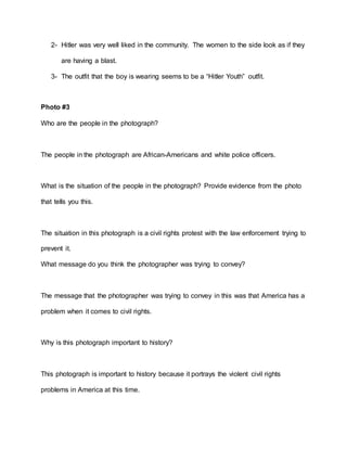 2- Hitler was very well liked in the community. The women to the side look as if they
are having a blast.
3- The outfit that the boy is wearing seems to be a “Hitler Youth” outfit.
Photo #3
Who are the people in the photograph?
The people in the photograph are African-Americans and white police officers.
What is the situation of the people in the photograph? Provide evidence from the photo
that tells you this.
The situation in this photograph is a civil rights protest with the law enforcement trying to
prevent it.
What message do you think the photographer was trying to convey?
The message that the photographer was trying to convey in this was that America has a
problem when it comes to civil rights.
Why is this photograph important to history?
This photograph is important to history because it portrays the violent civil rights
problems in America at this time.
 