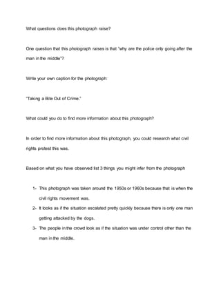 What questions does this photograph raise?
One question that this photograph raises is that “why are the police only going after the
man in the middle”?
Write your own caption for the photograph:
“Taking a Bite Out of Crime.”
What could you do to find more information about this photograph?
In order to find more information about this photograph, you could research what civil
rights protest this was.
Based on what you have observed list 3 things you might infer from the photograph
1- This photograph was taken around the 1950s or 1960s because that is when the
civil rights movement was.
2- It looks as if the situation escalated pretty quickly because there is only one man
getting attacked by the dogs.
3- The people in the crowd look as if the situation was under control other than the
man in the middle.
 
