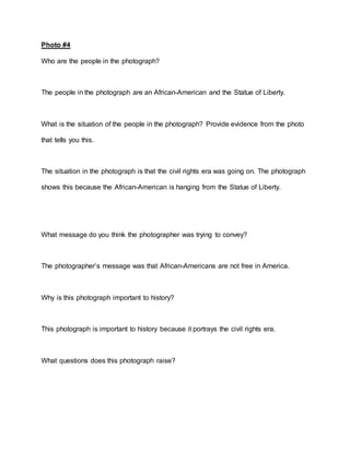 Photo #4
Who are the people in the photograph?
The people in the photograph are an African-American and the Statue of Liberty.
What is the situation of the people in the photograph? Provide evidence from the photo
that tells you this.
The situation in the photograph is that the civil rights era was going on. The photograph
shows this because the African-American is hanging from the Statue of Liberty.
What message do you think the photographer was trying to convey?
The photographer’s message was that African-Americans are not free in America.
Why is this photograph important to history?
This photograph is important to history because it portrays the civil rights era.
What questions does this photograph raise?
 