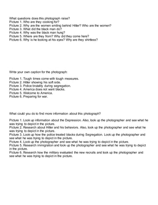 What questions does this photograph raise? 
Picture 1. Who are they cooking for? 
Picture 2. Why are the women smiling behind Hitler? Who are the women? 
Picture 3. What did the black man do? 
Picture 4. Why was the black man hung? 
Picture 5. Where are they from? Why did they come here? 
Picture 6. Why is he looking at his eyes? Why are they shirtless? 
Write your own caption for the photograph: 
Picture 1. Tough times come with tough measures. 
Picture 2. Hitler showing his soft side. 
Picture 3. Police brutality during segregation. 
Picture 4. America does not want blacks. 
Picture 5. Welcome to America. 
Picture 6. Preparing for war. 
What could you do to find more information about this photograph? 
Picture 1. Look up information about the Depression. Also, look up the photographer and see what he 
was trying to depict in the picture. 
Picture 2. Research about Hitler and his behaviors. Also, look up the photographer and see what he 
was trying to depict in the picture. 
Picture 3. Look up how the police treated blacks during Segregation. Look up the photographer and 
see what he was trying to depict in the picture. 
Picture 4. Look up the photographer and see what he was trying to depict in the picture. 
Picture 5. Research immigration and look up the photographer and see what he was trying to depict 
in the picture. 
Picture 6. Research how the military evaluated the new recruits and look up the photographer and 
see what he was trying to depict in the picture. 
 