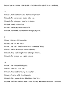 Based on what you have observed list 3 things you might infer from the photograph 
1- 
Picture 1. That was taken during the Great Depression. 
Picture 2. The women were related to the boy. 
Picture 3. The police were brutal to the blacks. 
Picture 4. This is a hate crime. 
Picture 5. These people are immigrants. 
Picture 6. Men had to take their shirt off to get physicals. 
2- 
Picture 1. Women did the cooking. 
Picture 2. The boy was Dutch. 
Picture 3. The black man probably did not do anything wrong. 
Picture 4. Whites do not want blacks in America. 
Picture 5. They are looking forward to being in America. 
Picture 6. The physical was a quick process. 
3- 
Picture 1. The family was very poor. 
Picture 2. Hitler had a soft side. 
Picture 3. This was taken during Segregation. 
Picture 4. America is full of racist people. 
Picture 5. They are standing on Ellis Island, New York. 
Picture 6. That this country is going to war, and they need more men to join the military. 
