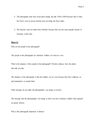 Watts 3
2- The photograph must have been taken during the mid 1930s-1940s because that is when
the Nazi’s were in power and the boys are doing the Nazi salute.
3- The bicycles must be made from Schwinn because that was the most popular bicycle in
Germany at this time.
Photo #2
Who are the people in the photograph?
The people in the photograph are American soldiers at a base in a war.
What is the situation of the people in the photograph? Provide evidence from the photo
that tells you this.
The situation in the photograph is that the soldiers are in a war because they have uniforms on
and ammunition is around them.
What message do you think the photographer was trying to convey?
The message that the photographer was trying to show was how American soldiers had captured
an enemy fortress.
Why is this photograph important to history?
 