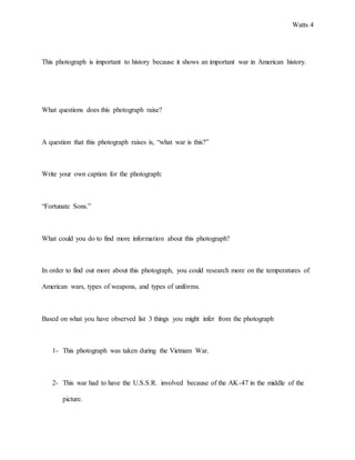 Watts 4
This photograph is important to history because it shows an important war in American history.
What questions does this photograph raise?
A question that this photograph raises is, “what war is this?”
Write your own caption for the photograph:
“Fortunate Sons.”
What could you do to find more information about this photograph?
In order to find out more about this photograph, you could research more on the temperatures of
American wars, types of weapons, and types of uniforms.
Based on what you have observed list 3 things you might infer from the photograph
1- This photograph was taken during the Vietnam War.
2- This war had to have the U.S.S.R. involved because of the AK-47 in the middle of the
picture.
 