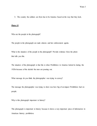 Watts 5
3- The country the soldiers are from has to be America based on the way that they look.
Photo #3
Who are the people in the photograph?
The people in the photograph are male citizens and law enforcement agents.
What is the situation of the people in the photograph? Provide evidence from the photo
that tells you this.
The situation of the photograph is that this is when Prohibition in America kicked in during the
1920s because of the alcohol the men are pouring out.
What message do you think the photographer was trying to convey?
The message the photographer was trying to show was how big of an impact Prohibition had on
people.
Why is this photograph important to history?
This photograph is important to history because it shows a very important piece of information in
American history; prohibition.
 