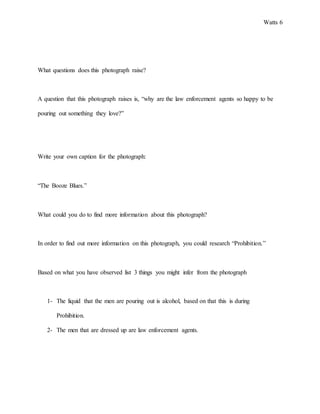 Watts 6
What questions does this photograph raise?
A question that this photograph raises is, “why are the law enforcement agents so happy to be
pouring out something they love?”
Write your own caption for the photograph:
“The Booze Blues.”
What could you do to find more information about this photograph?
In order to find out more information on this photograph, you could research “Prohibition.”
Based on what you have observed list 3 things you might infer from the photograph
1- The liquid that the men are pouring out is alcohol, based on that this is during
Prohibition.
2- The men that are dressed up are law enforcement agents.
 