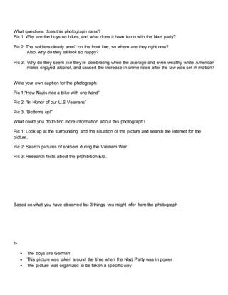 What questions does this photograph raise?
Pic 1: Why are the boys on bikes, and what does it have to do with the Nazi party?
Pic 2: The soldiers clearly aren’t on the front line, so where are they right now?
Also, why do they all look so happy?
Pic 3: Why do they seem like they’re celebrating when the average and even wealthy white American
males enjoyed alcohol, and caused the increase in crime rates after the law was set in motion?
Write your own caption for the photograph:
Pic 1:“How Nazis ride a bike with one hand”
Pic 2: “In Honor of our U.S Veterans”
Pic 3. “Bottoms up!”
What could you do to find more information about this photograph?
Pic 1: Look up at the surrounding and the situation of the picture and search the internet for the
picture.
Pic 2: Search pictures of soldiers during the Vietnam War.
Pic 3: Research facts about the prohibition Era.
Based on what you have observed list 3 things you might infer from the photograph
1-
 The boys are German
 This picture was taken around the time when the Nazi Party was in power
 The picture was organized to be taken a specific way
 