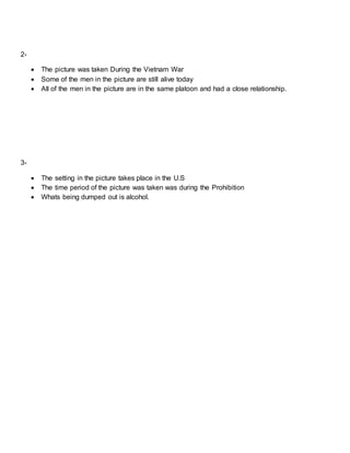 2-
 The picture was taken During the Vietnam War
 Some of the men in the picture are still alive today
 All of the men in the picture are in the same platoon and had a close relationship.
3-
 The setting in the picture takes place in the U.S
 The time period of the picture was taken was during the Prohibition
 Whats being dumped out is alcohol.
 