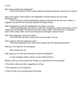 Photo#6
Who are the people in the photograph?
-There are a long line of men in what would be considered underwear and two men in uniform
What is the situation of the people in the photograph? Provide evidence from the photo
that tells you this.
-There are obvious medical examinations going on. Because the two men are in uniform, it
suggests to us that the men are being inspected for military service
What message do you think the photographer was trying to convey?
-I think the photographer was trying to convey the message that medical examinations for the
military were not thorough. Perhaps this was taken during a draft in which they were in desperate
need of men to fight. There are no tools being used to thoroughly inspect the men.
Why is this photograph important to history?
-This shows that we were in need of men to go and fight in the war.
What questions does this photograph raise?
-Were they preparing for war? What kinds of things were the inspectors looking for?
Write your own caption for the photograph:
-Men preparing for war
What could you do to find more information about this photograph?
-I could investigate military uniforms to see of what era this is.
Based on what you have observed list 3 things you might infer from the photograph
1-The photo is black and white, suggesting it is of age
2-The inspectors are not using tools
3-There are lots of men going through this process
 