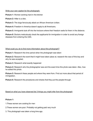 Write your own caption for the photograph:
Picture 1: Women working hard in the kitchen
Picture 2: Hitler is a dick.
Picture 3: The dogs ferociously attack an African American civilian.
Picture 4: Freedom in America doesn’t apply to all Americans.
Picture 5: Immigrants look off into the horizons where their freedom waits for them in the distance.
Picture 6: Doctors meticulously check the applicants for immigration in order to avoid any foreign
diseases from entering the USA.
What could you do to find more information about this photograph?
Picture 1: Research this time period when the photograph was taken
Picture 2: Research the event that it might have taken place at, research the race of this boy and
why he was accepted.
Picture 3: Research what exactly happened
Picture 4: Research who the photographer was and the exact time this photo was taken. Also, how
he edited this photo.
Picture 5: Research these people and where they were from. Find out more about that period of
immigration.
Picture 6: Research the procedures and checks that they put the people through.
Based on what you have observed list 3 things you might infer from the photograph
Picture 1:
1.These women are cooking for men
2.These women are poor. Probably not getting paid very much
3. This photograph was taken a long time ago.
 
