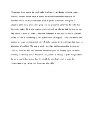 (Greenblatt). In our society, the people make the choice of every leading role in the country.
However, journalist and the media in general are used as sources of information on the
candidates of who we choose and current events in general (Greenblatt). Their job is to
ultimately let the public know what’s going on in our government and around the world. As a
democratic society, this is what keeps the people informed and influence their decisions on who
they vote on to govern our nation (Greenblatt). Unfortunately, this aspect of freedom of speech
can be, and often is abused to try to force political views on the public. Stories over debates and
elections are sought out by journalist who will gladly break the law in order to get their hands on
information (Greenblatt). This issue is actually something that both sides of the debate could
come to a mutual decision on (Greenblatt). Both sides agreed that statutory regulation was not
something a democracy needed (Greenblatt). If a journalist is willingly to go far enough to break
the law in order to form a story, then they should also be willingly ready to accept the
consequences of any criminal acts they commit (Greenblatt).
 